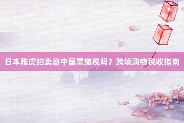 日本雅虎拍卖寄中国需缴税吗？跨境购物税收指南