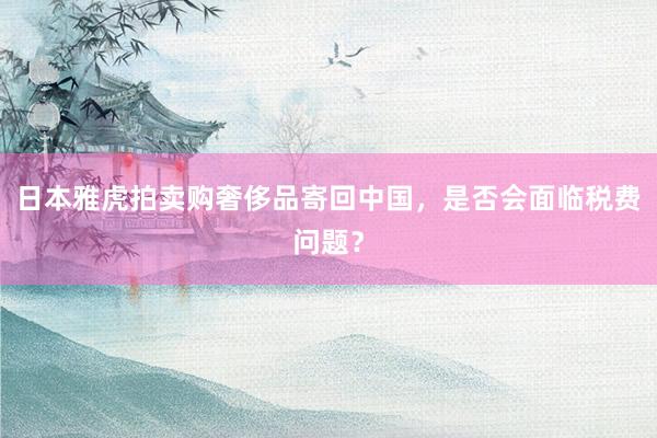日本雅虎拍卖购奢侈品寄回中国，是否会面临税费问题？