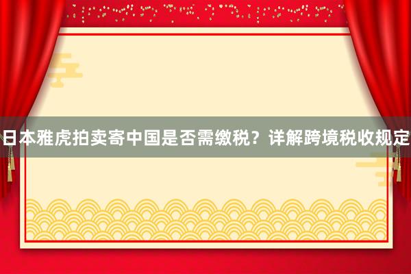 日本雅虎拍卖寄中国是否需缴税？详解跨境税收规定