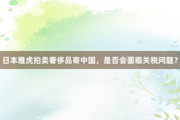 日本雅虎拍卖奢侈品寄中国，是否会面临关税问题？