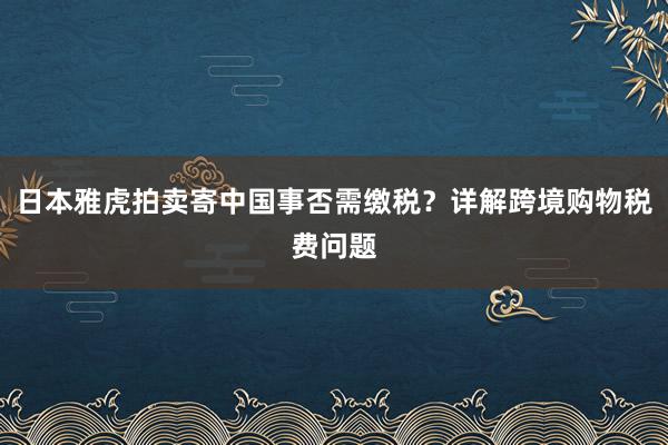 日本雅虎拍卖寄中国事否需缴税？详解跨境购物税费问题
