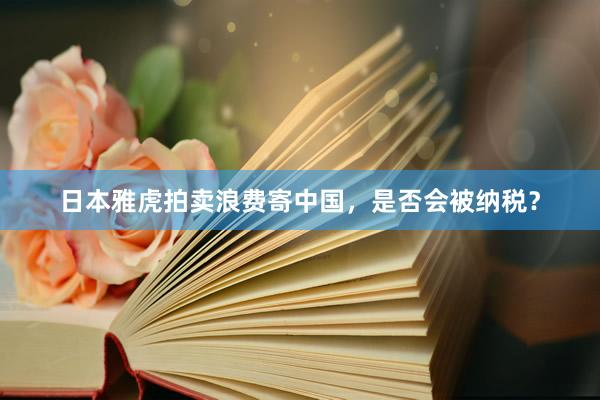 日本雅虎拍卖浪费寄中国，是否会被纳税？
