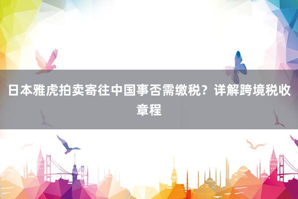 日本雅虎拍卖寄往中国事否需缴税？详解跨境税收章程