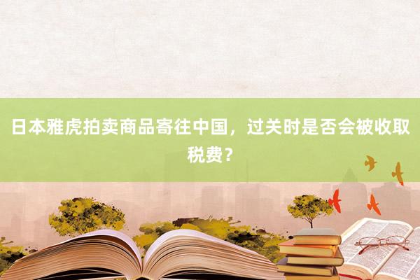 日本雅虎拍卖商品寄往中国，过关时是否会被收取税费？