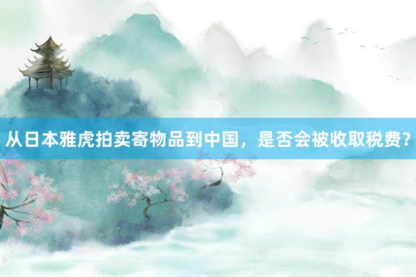 从日本雅虎拍卖寄物品到中国，是否会被收取税费？