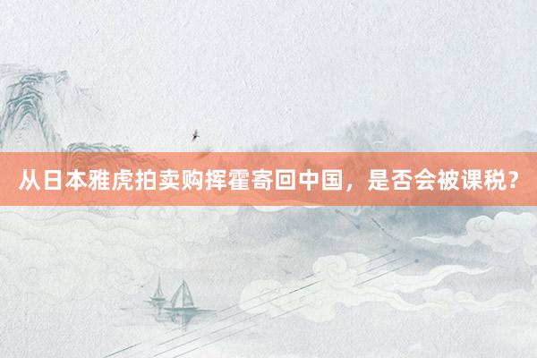 从日本雅虎拍卖购挥霍寄回中国，是否会被课税？