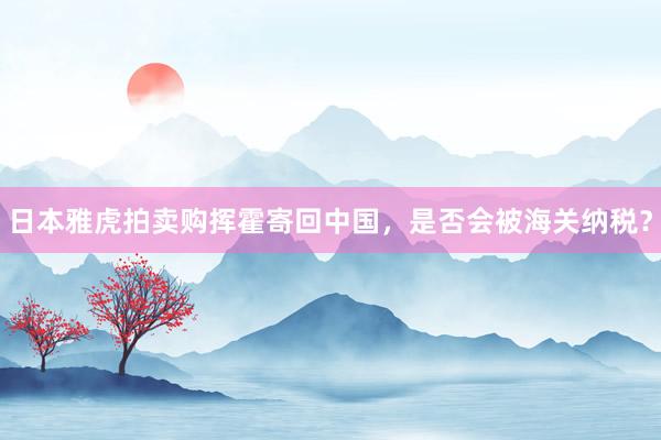 日本雅虎拍卖购挥霍寄回中国，是否会被海关纳税？